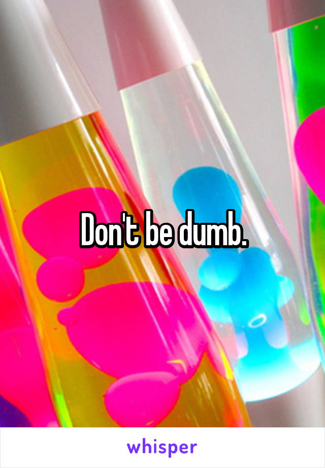 Don't be dumb.