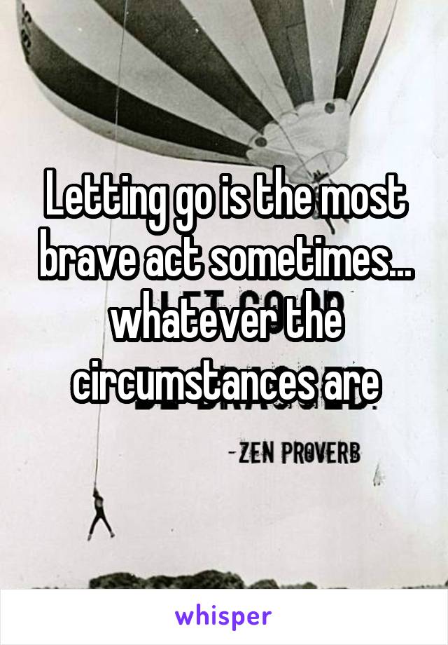 Letting go is the most brave act sometimes... whatever the circumstances are
