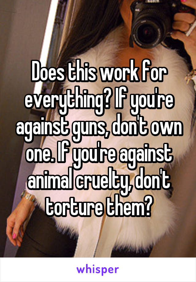 Does this work for everything? If you're against guns, don't own one. If you're against animal cruelty, don't torture them?