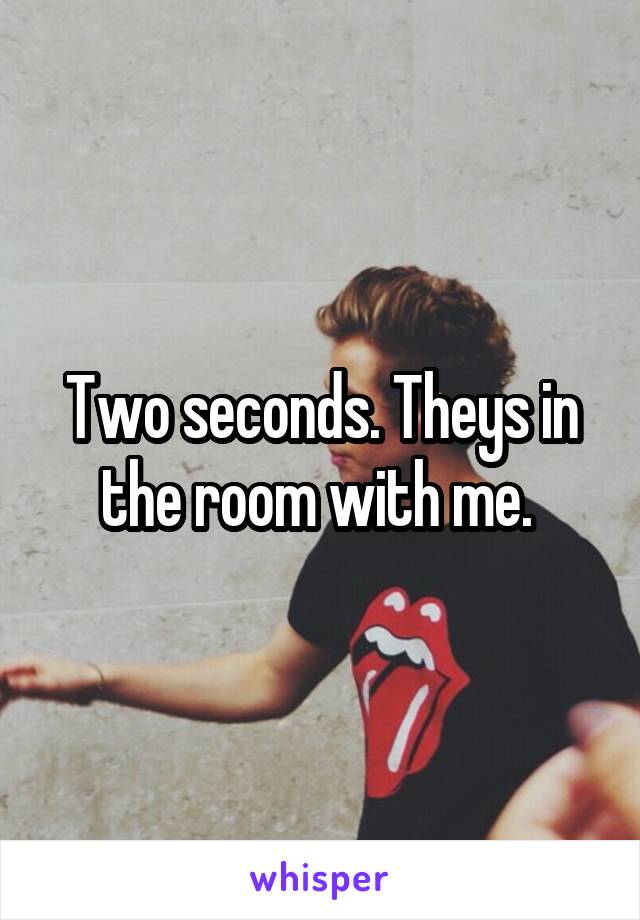 Two seconds. Theys in the room with me. 