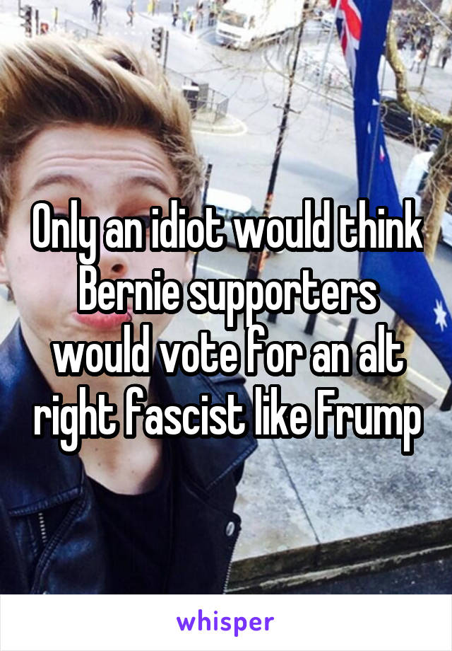 Only an idiot would think Bernie supporters would vote for an alt right fascist like Frump