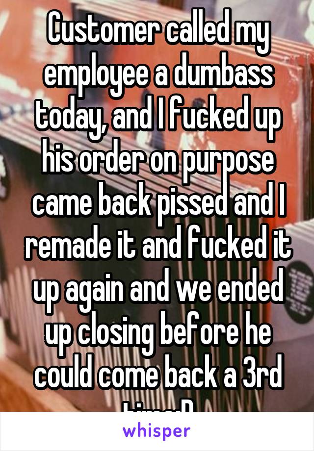 Customer called my employee a dumbass today, and I fucked up his order on purpose came back pissed and I remade it and fucked it up again and we ended up closing before he could come back a 3rd time:D