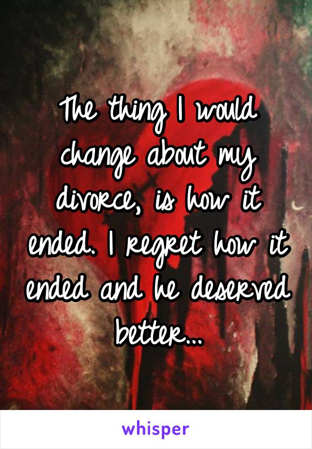 The thing I would change about my divorce, is how it ended. I regret how it ended and he deserved better...