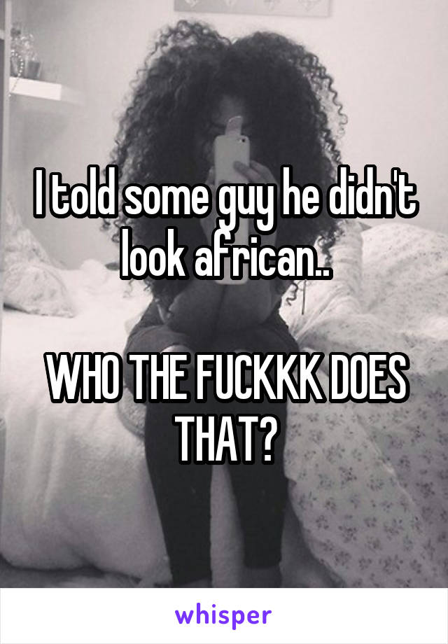 I told some guy he didn't look african..

WHO THE FUCKKK DOES THAT?