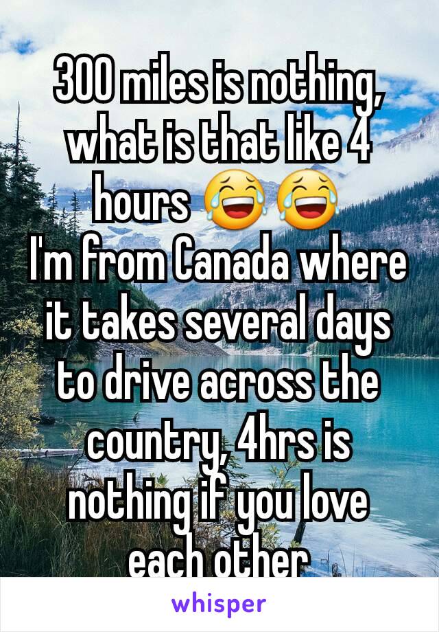 300 miles is nothing, what is that like 4
hours 😂😂
I'm from Canada where it takes several days to drive across the country, 4hrs is nothing if you love each other