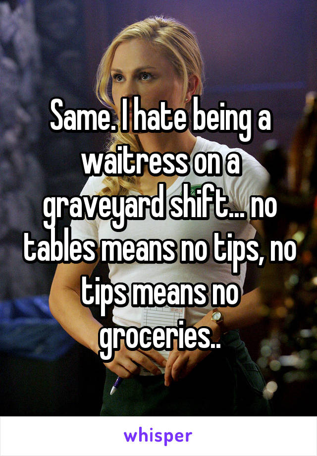 Same. I hate being a waitress on a graveyard shift... no tables means no tips, no tips means no groceries..