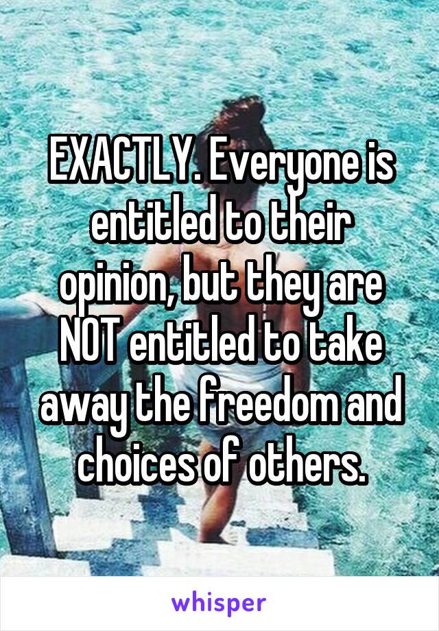 EXACTLY. Everyone is entitled to their opinion, but they are NOT entitled to take away the freedom and choices of others.