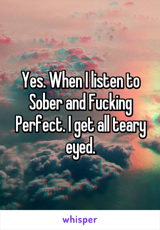 Yes. When I listen to Sober and Fucking Perfect. I get all teary eyed.