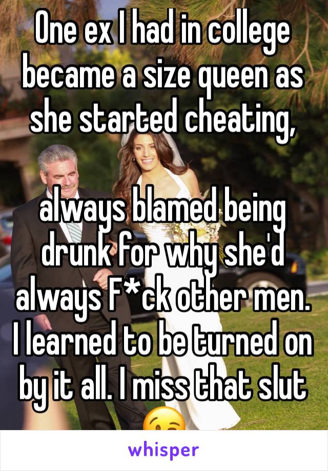One ex I had in college became a size queen as she started cheating, 

always blamed being drunk for why she'd always F*ck other men. I learned to be turned on by it all. I miss that slut 😉