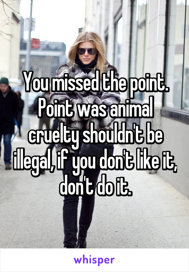 You missed the point. Point was animal cruelty shouldn't be illegal, if you don't like it, don't do it.