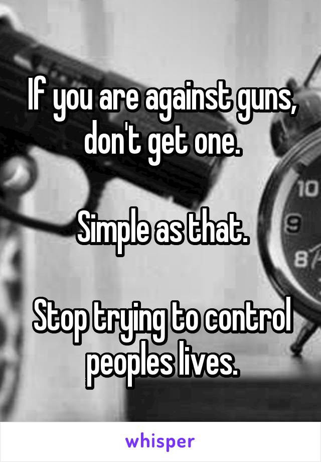 If you are against guns, don't get one.

Simple as that.

Stop trying to control peoples lives.