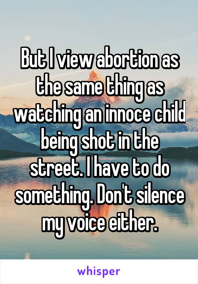 But I view abortion as the same thing as watching an innoce child being shot in the street. I have to do something. Don't silence my voice either.