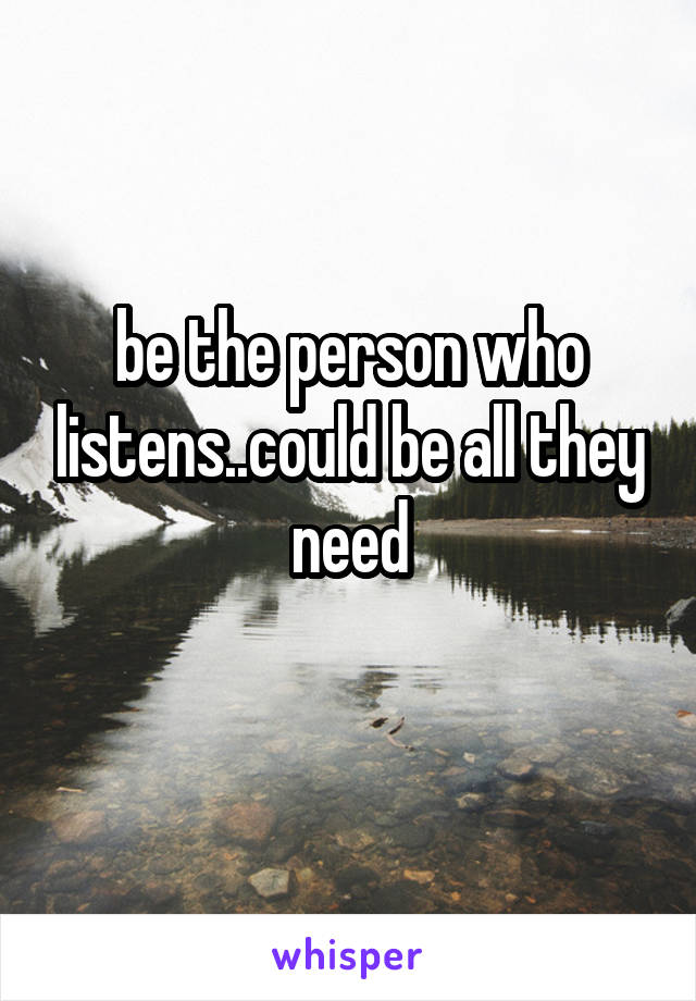 be the person who listens..could be all they need
