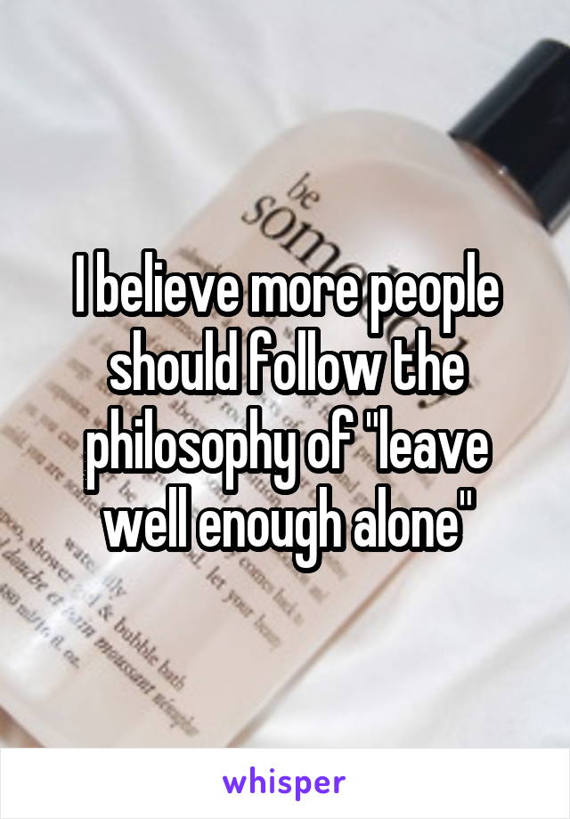 I believe more people should follow the philosophy of "leave well enough alone"