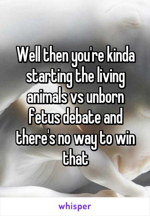 Well then you're kinda starting the living animals vs unborn fetus debate and there's no way to win that