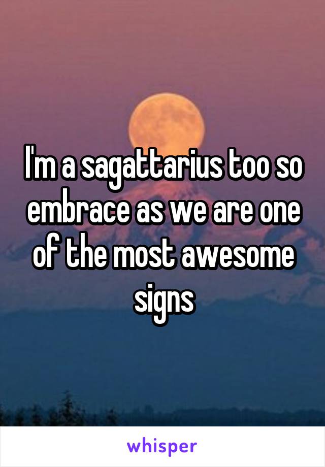 I'm a sagattarius too so embrace as we are one of the most awesome signs