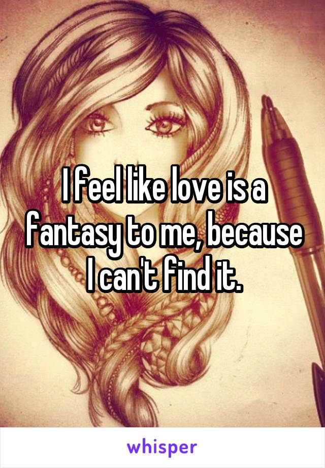 I feel like love is a fantasy to me, because I can't find it.