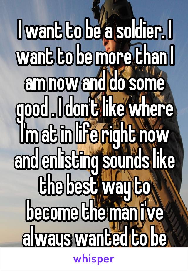 I want to be a soldier. I want to be more than I am now and do some good . I don't like where I'm at in life right now and enlisting sounds like the best way to become the man i've always wanted to be