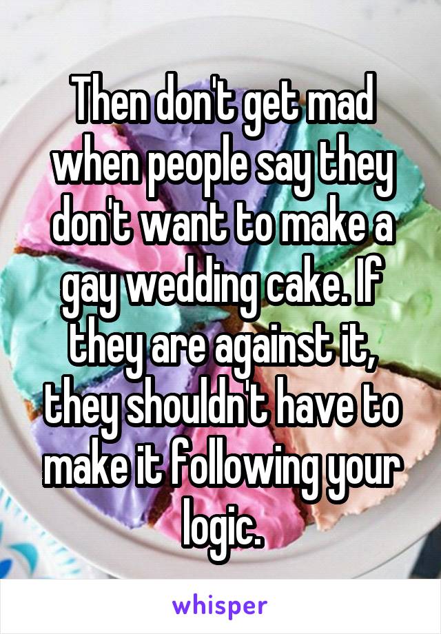 Then don't get mad when people say they don't want to make a gay wedding cake. If they are against it, they shouldn't have to make it following your logic.