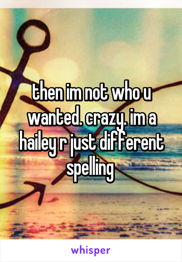 then im not who u wanted. crazy. im a hailey r just different spelling 