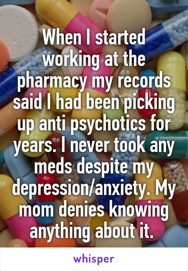 When I started working at the pharmacy my records said I had been picking up anti psychotics for years. I never took any meds despite my depression/anxiety. My mom denies knowing anything about it. 