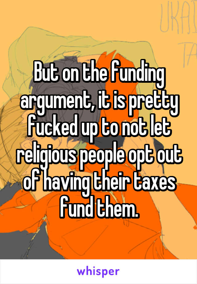 But on the funding argument, it is pretty fucked up to not let religious people opt out of having their taxes fund them.