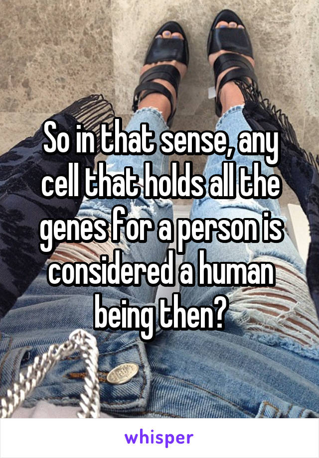 So in that sense, any cell that holds all the genes for a person is considered a human being then?