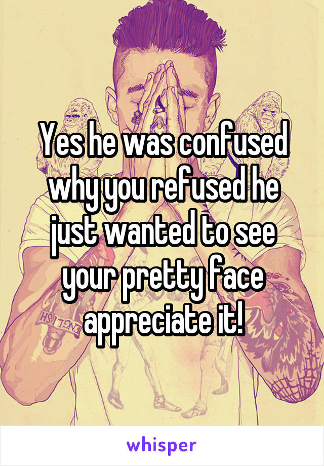 Yes he was confused why you refused he just wanted to see your pretty face appreciate it!