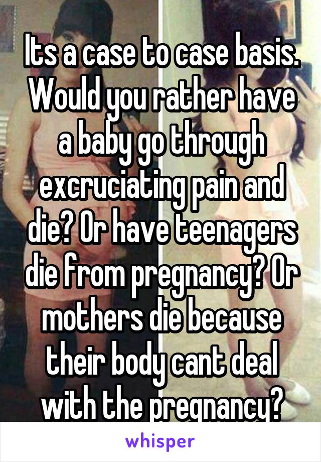 Its a case to case basis. Would you rather have a baby go through excruciating pain and die? Or have teenagers die from pregnancy? Or mothers die because their body cant deal with the pregnancy?