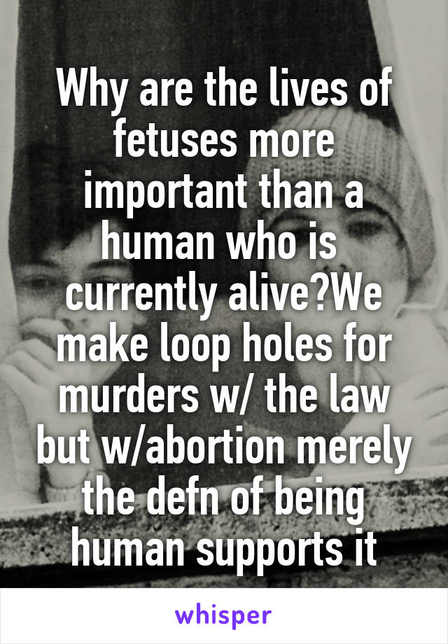 Why are the lives of fetuses more important than a human who is  currently alive?We make loop holes for murders w/ the law but w/abortion merely the defn of being human supports it