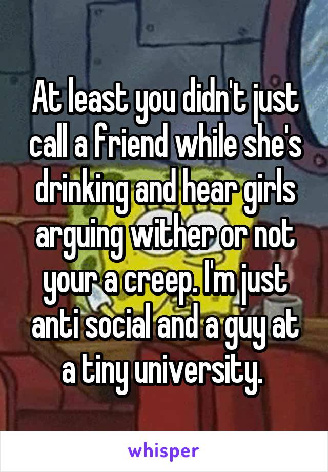 At least you didn't just call a friend while she's drinking and hear girls arguing wither or not your a creep. I'm just anti social and a guy at a tiny university. 