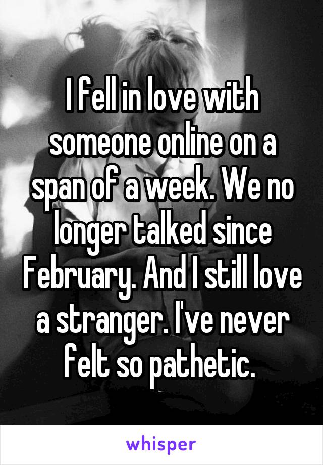 I fell in love with someone online on a span of a week. We no longer talked since February. And I still love a stranger. I've never felt so pathetic. 