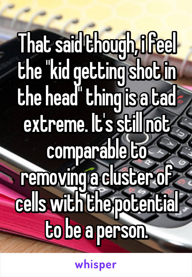 That said though, i feel the "kid getting shot in the head" thing is a tad extreme. It's still not comparable to removing a cluster of cells with the potential to be a person.