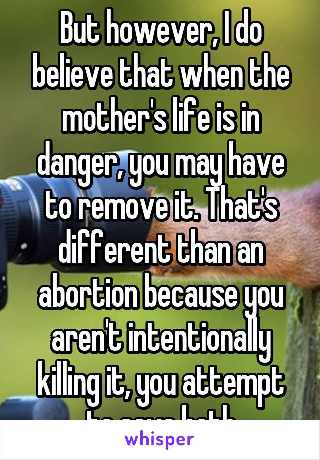 But however, I do believe that when the mother's life is in danger, you may have to remove it. That's different than an abortion because you aren't intentionally killing it, you attempt to save both