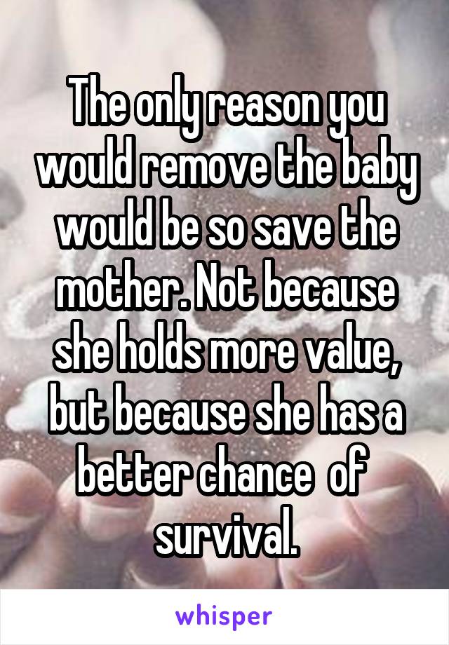 The only reason you would remove the baby would be so save the mother. Not because she holds more value, but because she has a better chance  of  survival.