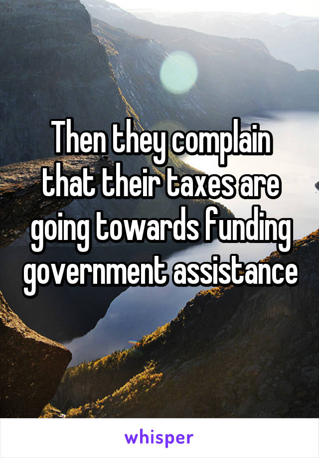 Then they complain that their taxes are going towards funding government assistance 