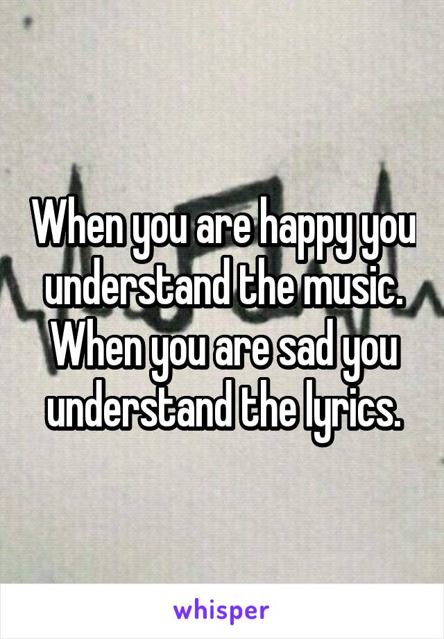 When you are happy you understand the music. When you are sad you understand the lyrics.
