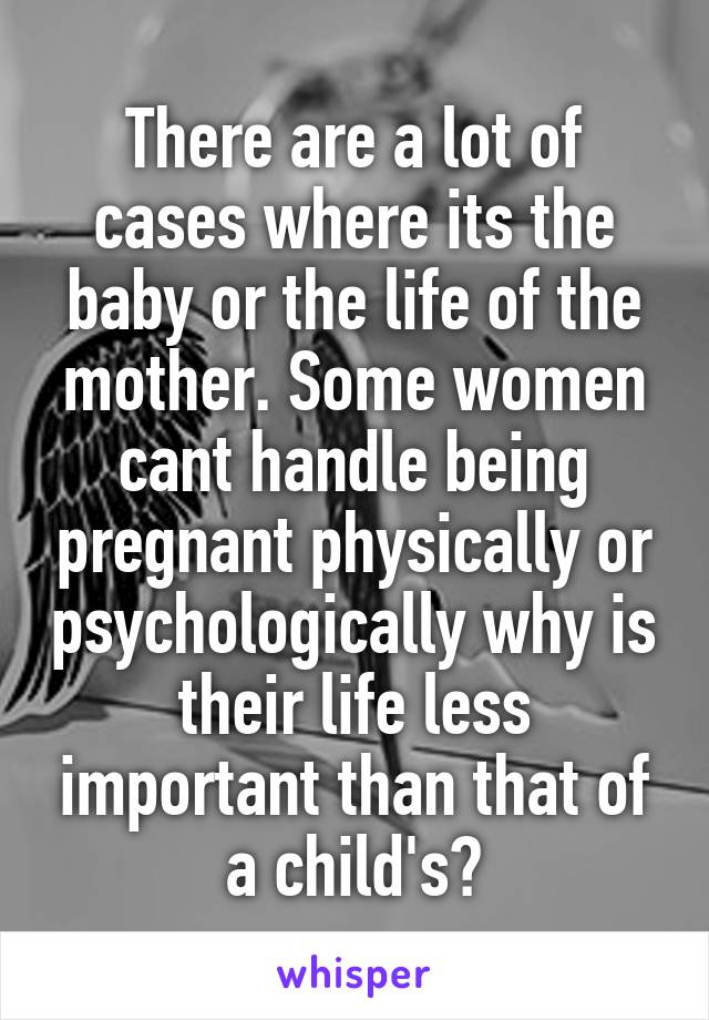 There are a lot of cases where its the baby or the life of the mother. Some women cant handle being pregnant physically or psychologically why is their life less important than that of a child's?