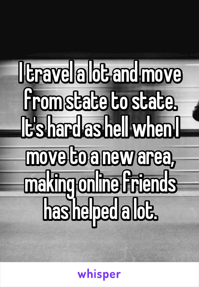 I travel a lot and move from state to state. It's hard as hell when I move to a new area, making online friends has helped a lot.