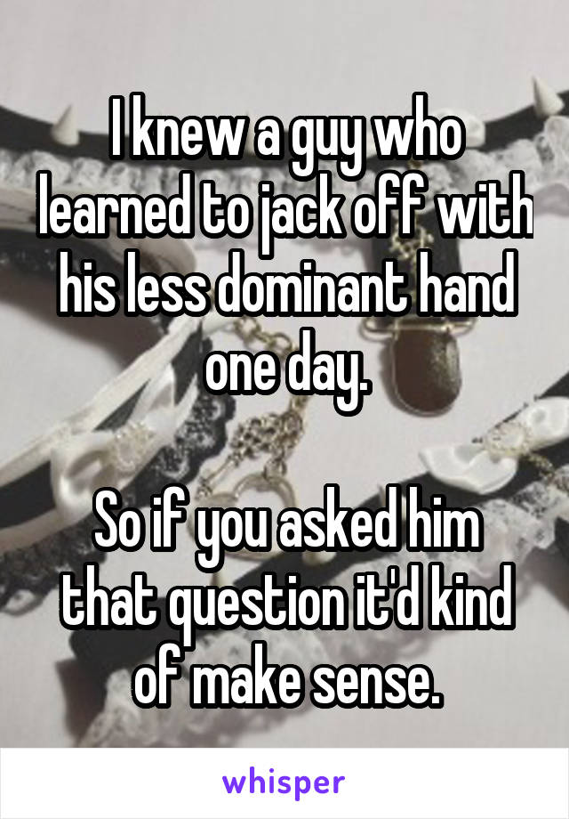 I knew a guy who learned to jack off with his less dominant hand one day.

So if you asked him that question it'd kind of make sense.