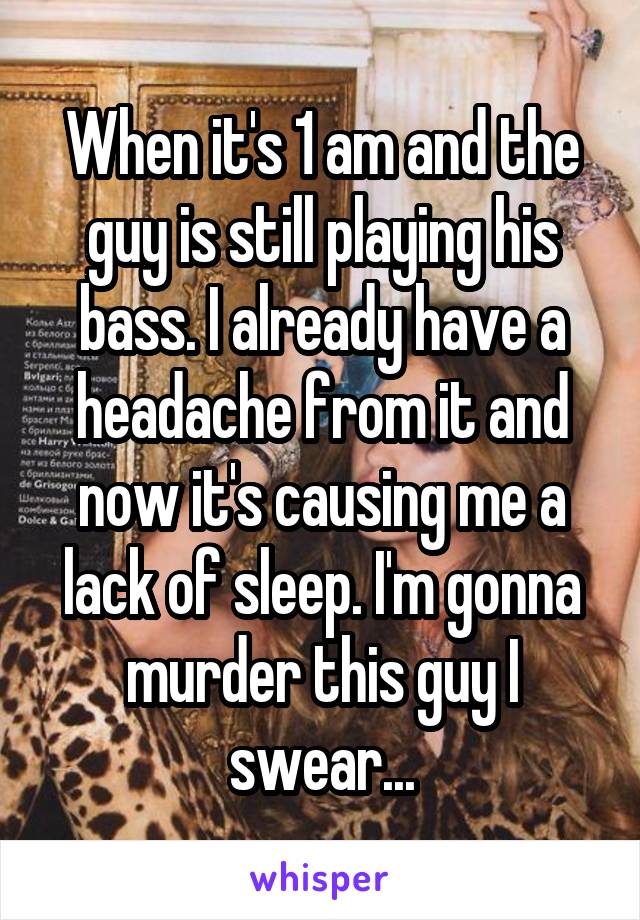 When it's 1 am and the guy is still playing his bass. I already have a headache from it and now it's causing me a lack of sleep. I'm gonna murder this guy I swear...