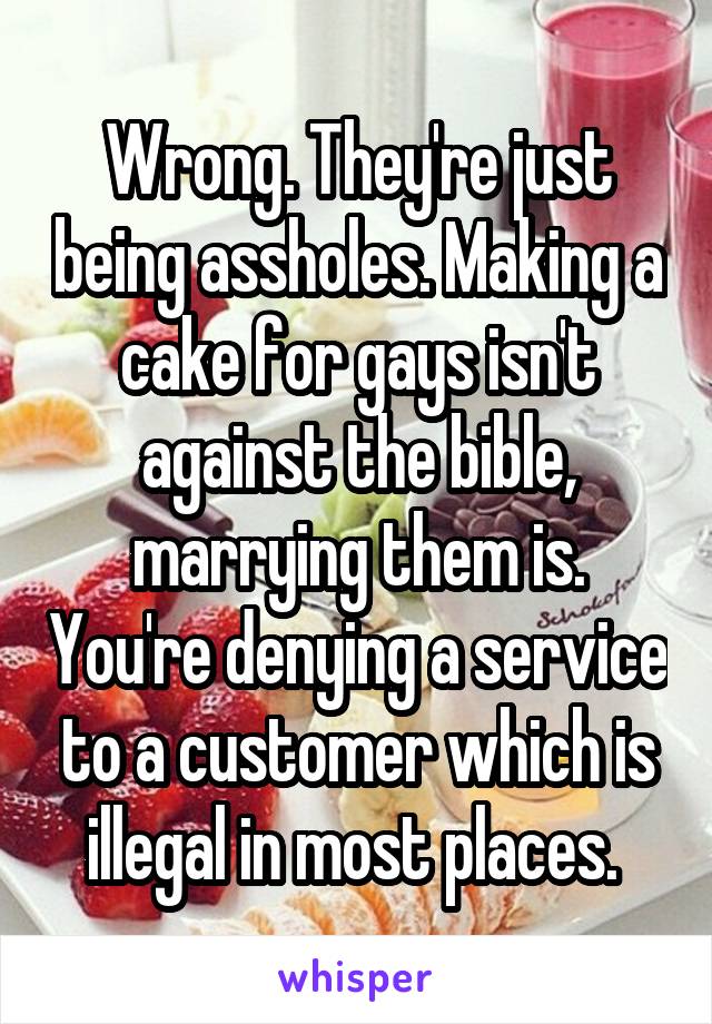 Wrong. They're just being assholes. Making a cake for gays isn't against the bible, marrying them is. You're denying a service to a customer which is illegal in most places. 