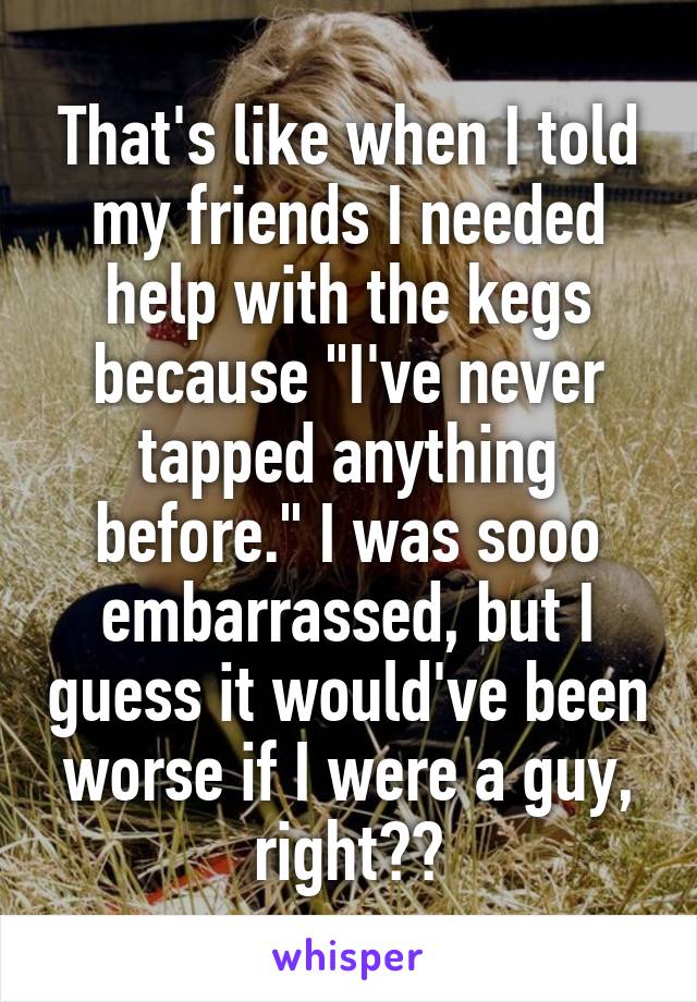 That's like when I told my friends I needed help with the kegs because "I've never tapped anything before." I was sooo embarrassed, but I guess it would've been worse if I were a guy, right??