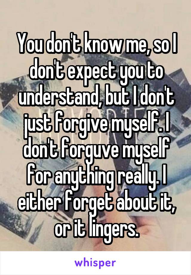 You don't know me, so I don't expect you to understand, but I don't just forgive myself. I don't forguve myself for anything really. I either forget about it, or it lingers.