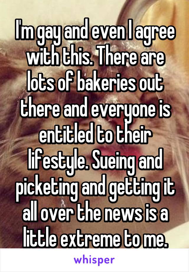 I'm gay and even I agree with this. There are lots of bakeries out there and everyone is entitled to their lifestyle. Sueing and picketing and getting it all over the news is a little extreme to me.