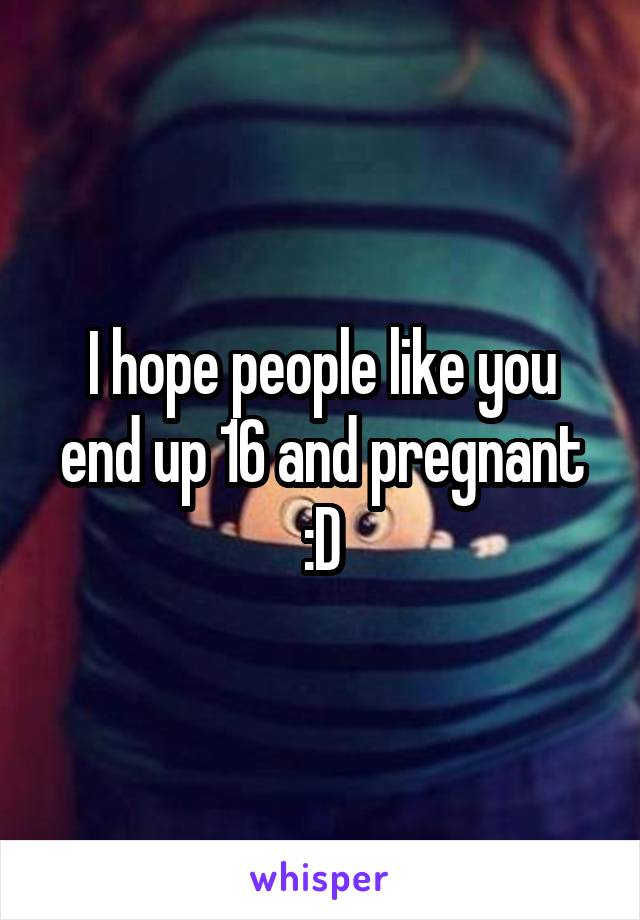 I hope people like you end up 16 and pregnant :D