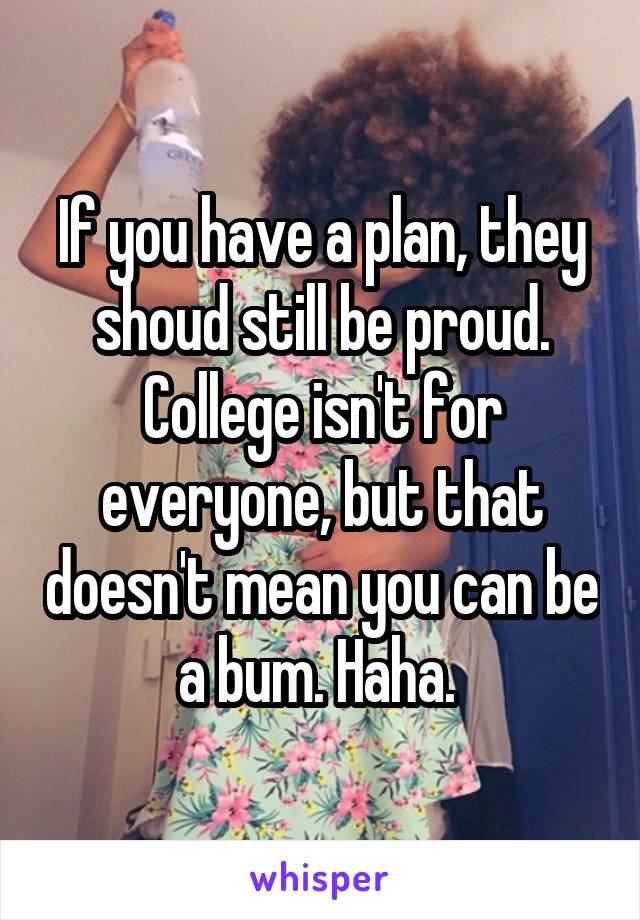 If you have a plan, they shoud still be proud. College isn't for everyone, but that doesn't mean you can be a bum. Haha. 