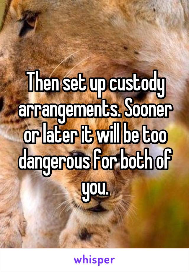 Then set up custody arrangements. Sooner or later it will be too dangerous for both of you.