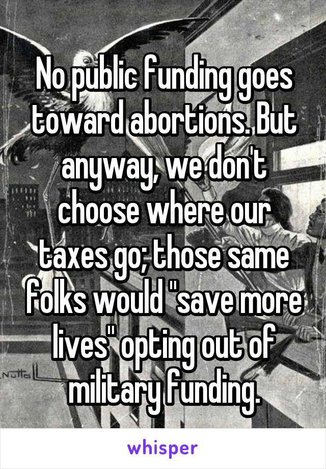 No public funding goes toward abortions. But anyway, we don't choose where our taxes go; those same folks would "save more lives" opting out of military funding.