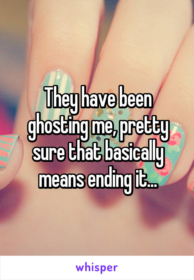 They have been ghosting me, pretty sure that basically means ending it...